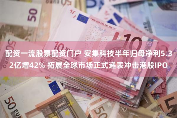配资一流股票配资门户 安集科技半年归母净利5.32亿增42% 拓展全球市场正式递表冲击港股IPO