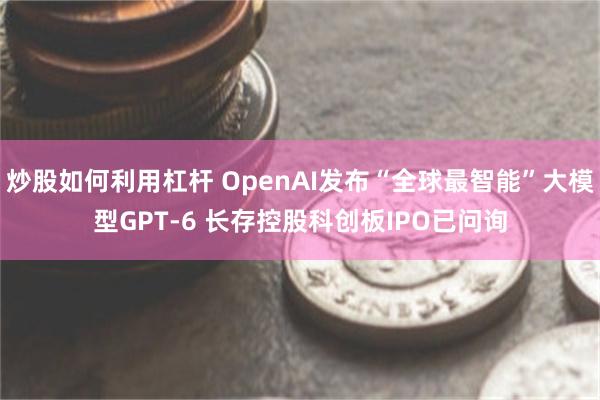 炒股如何利用杠杆 OpenAI发布“全球最智能”大模型GPT-6 长存控股科创板IPO已问询