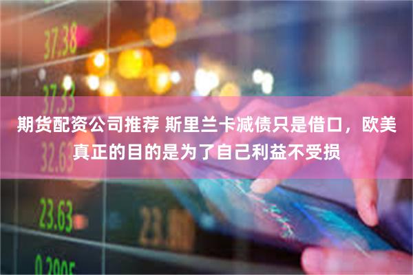 期货配资公司推荐 斯里兰卡减债只是借口，欧美真正的目的是为了自己利益不受损