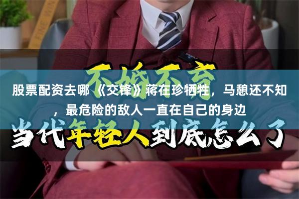 股票配资去哪 《交锋》蒋在珍牺牲，马憩还不知，最危险的敌人一直在自己的身边