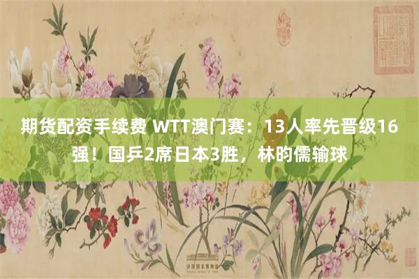 期货配资手续费 WTT澳门赛：13人率先晋级16强！国乒2席日本3胜，林昀儒输球