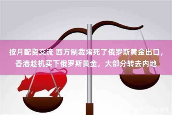 按月配资交流 西方制裁堵死了俄罗斯黄金出口，香港趁机买下俄罗斯黄金，大部分转去内地