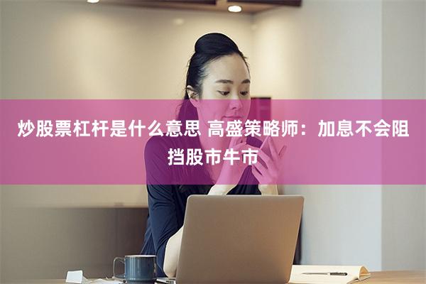炒股票杠杆是什么意思 高盛策略师:加息不会阻挡股市牛市