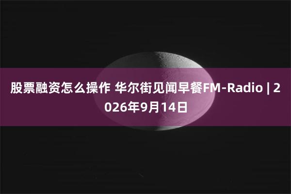 股票融资怎么操作 华尔街见闻早餐FM-Radio | 2026年9月14日