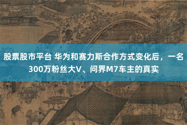 股票股市平台 华为和赛力斯合作方式变化后，一名300万粉丝大V、问界M7车主的真实