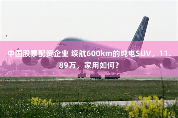 中国股票配资企业 续航600km的纯电SUV，11.89万，家用如何？