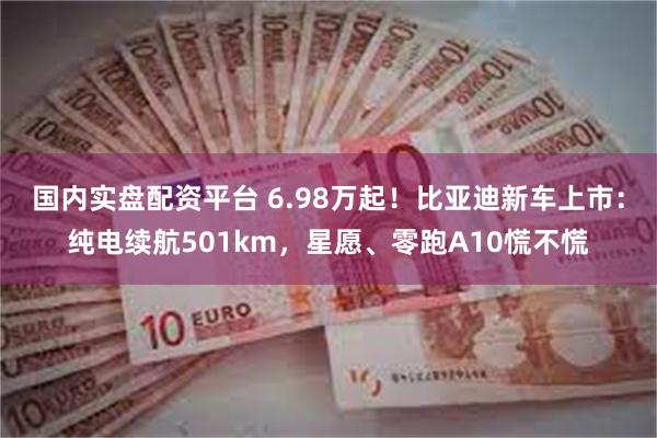 国内实盘配资平台 6.98万起!比亚迪新车上市:纯电续航501km,星愿、零跑A10慌不慌