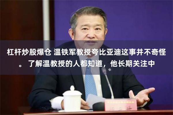 杠杆炒股爆仓 温铁军教授夸比亚迪这事并不奇怪。 了解温教授的人都知道，他长期关注中