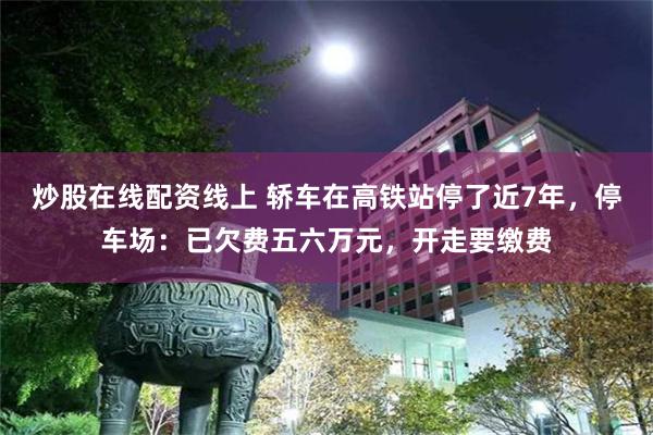 炒股在线配资线上 轿车在高铁站停了近7年,停车场:已欠费五六万元,开走要缴费