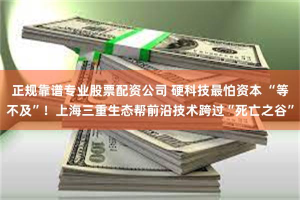 正规靠谱专业股票配资公司 硬科技最怕资本 “等不及”！上海三重生态帮前沿技术跨过“死亡之谷”