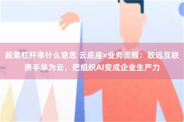 股票杠杆率什么意思 云底座×业务流程:致远互联携手华为云,把组织AI变成企业生产力