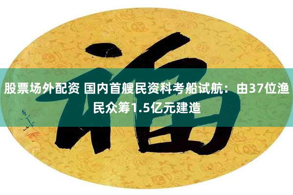 股票场外配资 国内首艘民资科考船试航：由37位渔民众筹1.5亿元建造