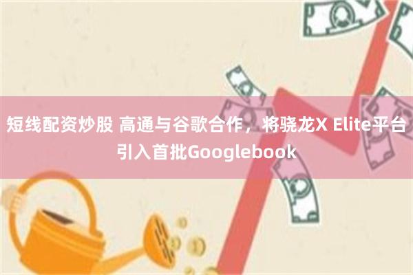 短线配资炒股 高通与谷歌合作,将骁龙X Elite平台引入首批Googlebook