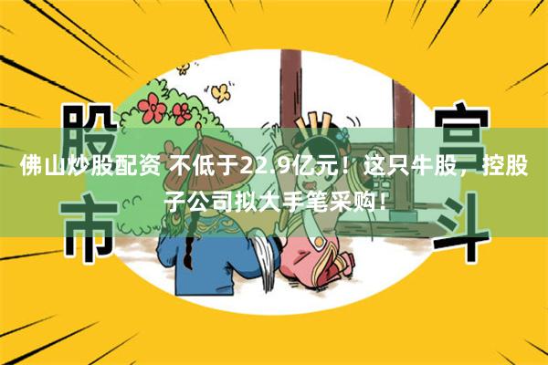 佛山炒股配资 不低于22.9亿元！这只牛股，控股子公司拟大手笔采购！