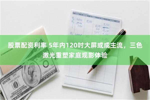 股票配资利率 5年内120吋大屏或成主流，三色激光重塑家庭观影体验