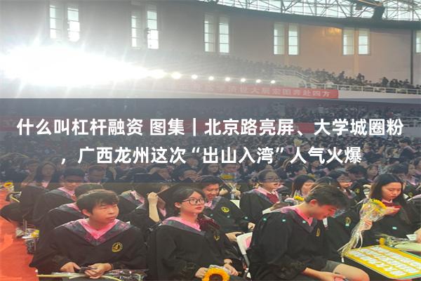 什么叫杠杆融资 图集｜北京路亮屏、大学城圈粉，广西龙州这次“出山入湾”人气火爆