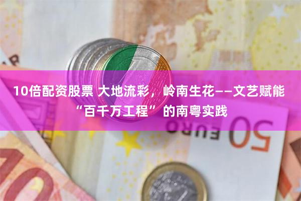 10倍配资股票 大地流彩，岭南生花——文艺赋能 “百千万工程” 的南粤实践