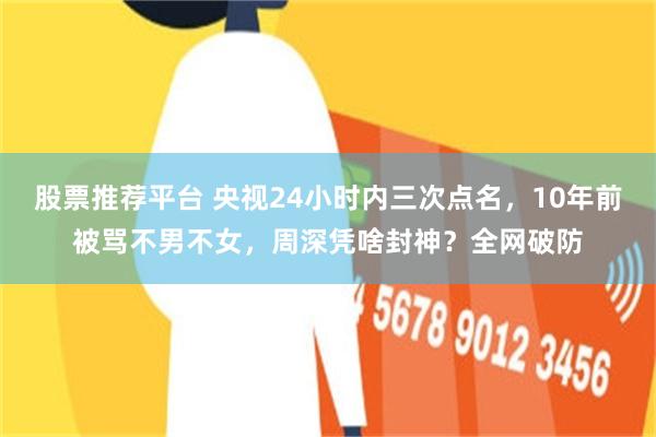 股票推荐平台 央视24小时内三次点名，10年前被骂不男不女，周深凭啥封神？全网破防