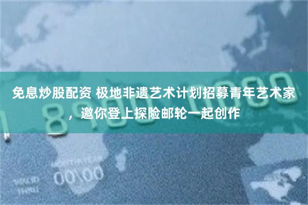 免息炒股配资 极地非遗艺术计划招募青年艺术家，邀你登上探险邮轮一起创作
