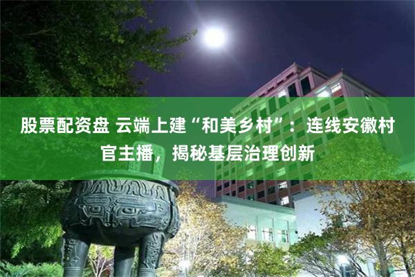 股票配资盘 云端上建“和美乡村”：连线安徽村官主播，揭秘基层治理创新