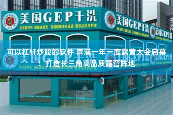 可以杠杆炒股的软件 青浦一年一度露营大会启幕！打造长三角高品质露营阵地