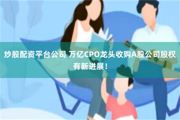 炒股配资平台公司 万亿CPO龙头收购A股公司股权有新进展！