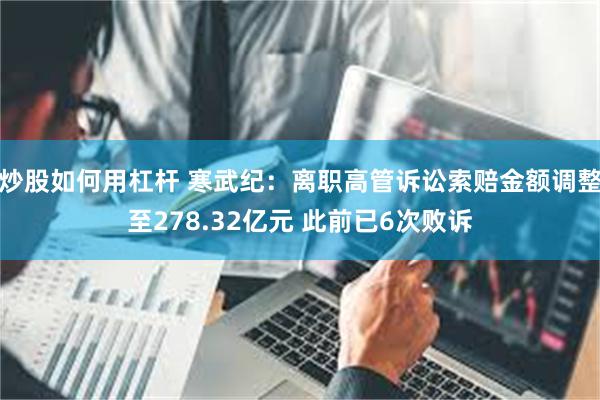 炒股如何用杠杆 寒武纪：离职高管诉讼索赔金额调整至278.32亿元 此前已6次败诉