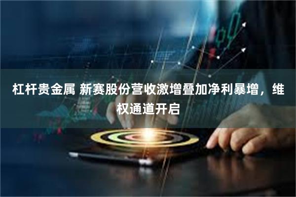 杠杆贵金属 新赛股份营收激增叠加净利暴增,维权通道开启