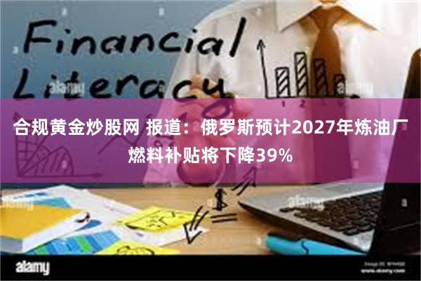 合规黄金炒股网 报道：俄罗斯预计2027年炼油厂燃料补贴将下降39%