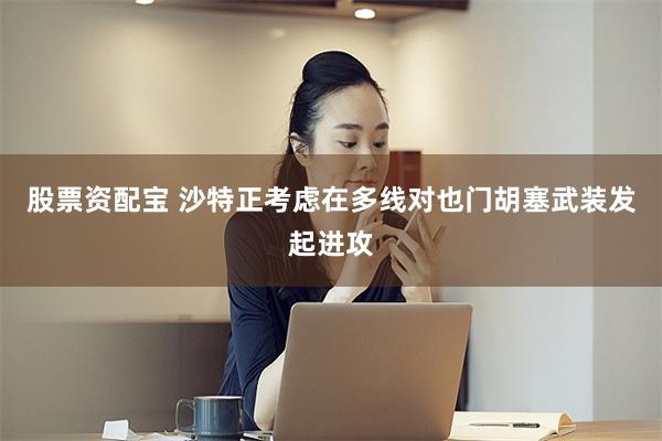 股票资配宝 沙特正考虑在多线对也门胡塞武装发起进攻