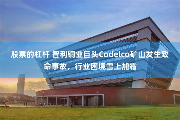 股票的杠杆 智利铜业巨头Codelco矿山发生致命事故，行业困境雪上加霜