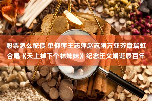 股票怎么配债 单仰萍王志萍赵志刚方亚芬章瑞虹合唱《天上掉下个林妹妹》纪念王文娟诞辰百年