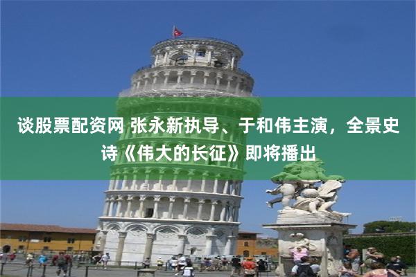 谈股票配资网 张永新执导、于和伟主演,全景史诗《伟大的长征》即将播出