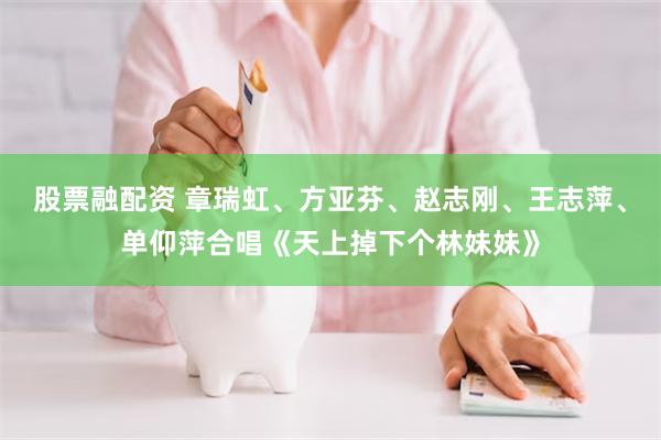 股票融配资 章瑞虹、方亚芬、赵志刚、王志萍、单仰萍合唱《天上掉下个林妹妹》