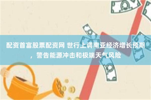 配资首富股票配资网 世行上调南亚经济增长预期，警告能源冲击和极端天气风险