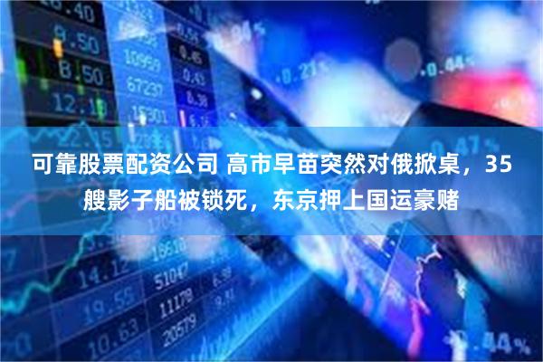 可靠股票配资公司 高市早苗突然对俄掀桌，35艘影子船被锁死，东京押上国运豪赌