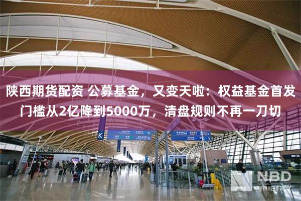 陕西期货配资 公募基金，又变天啦：权益基金首发门槛从2亿降到5000万，清盘规则不再一刀切