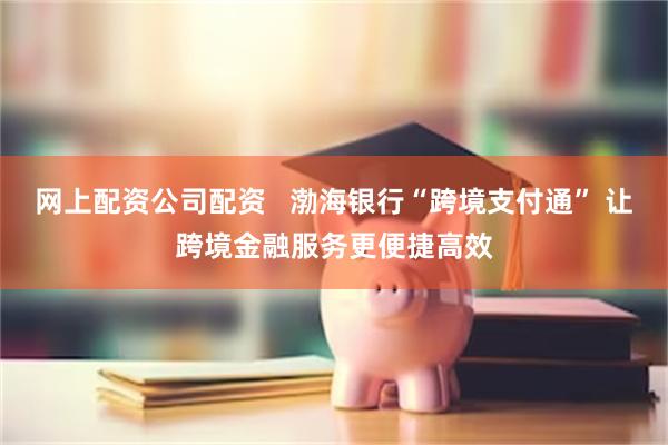 网上配资公司配资   渤海银行“跨境支付通” 让跨境金融服务更便捷高效