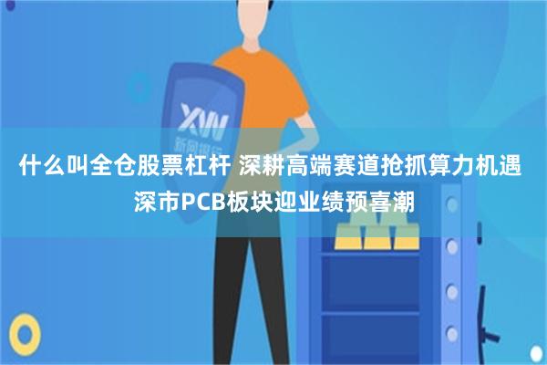 什么叫全仓股票杠杆 深耕高端赛道抢抓算力机遇 深市PCB板块迎业绩预喜潮