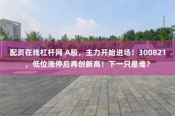 配资在线杠杆网 A股，主力开始进场！300821，低位涨停后再创新高！下一只是谁？