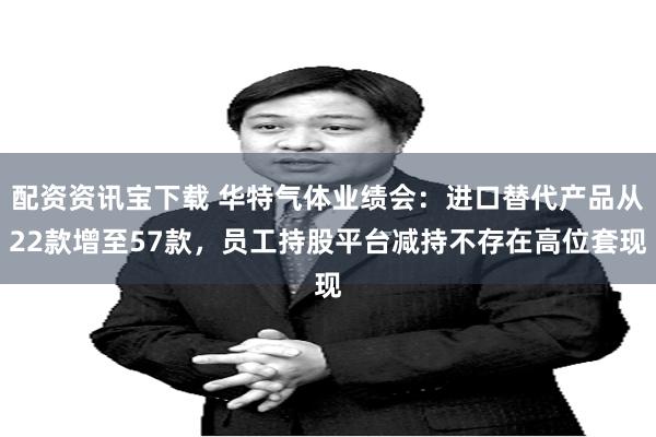 配资资讯宝下载 华特气体业绩会：进口替代产品从22款增至57款，员工持股平台减持不存在高位套现