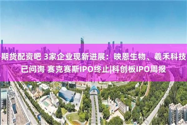 期货配资吧 3家企业现新进展：映恩生物、羲禾科技已问询 赛克赛斯IPO终止|科创板IPO周报